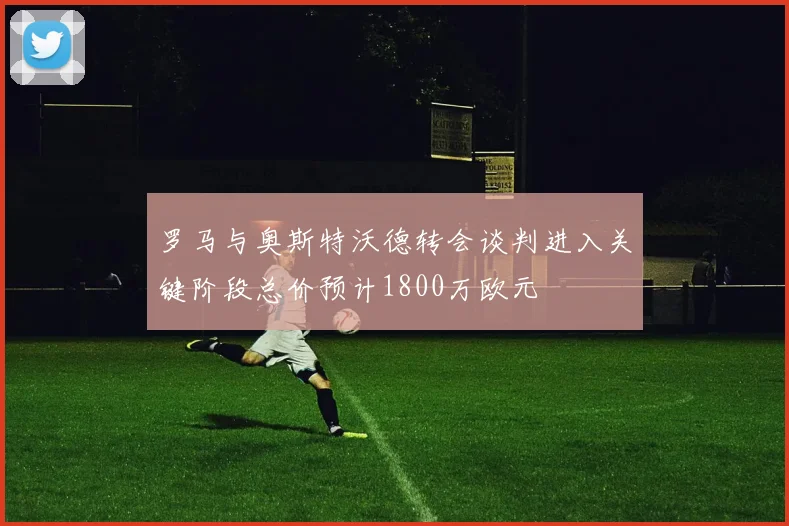 罗马与奥斯特沃德转会谈判进入关键阶段总价预计1800万欧元