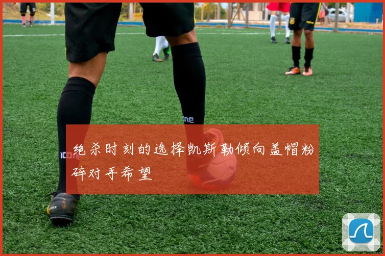 绝杀时刻的选择凯斯勒倾向盖帽粉碎对手希望