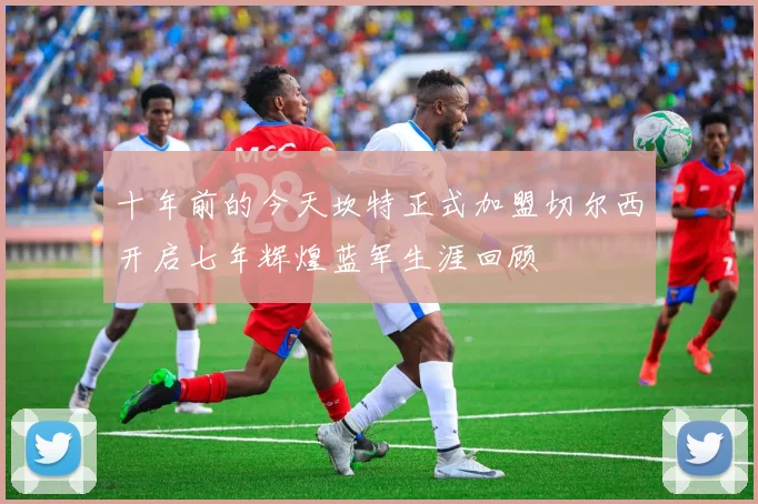 十年前的今天坎特正式加盟切尔西开启七年辉煌蓝军生涯回顾