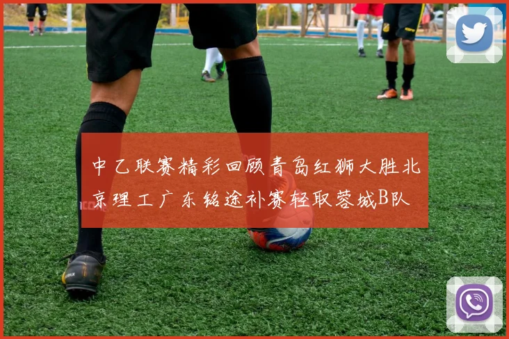 中乙联赛精彩回顾青岛红狮大胜北京理工广东铭途补赛轻取蓉城B队