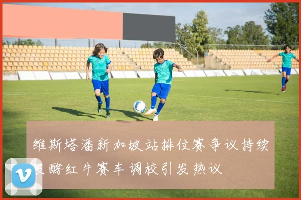 维斯塔潘新加坡站排位赛争议持续发酵红牛赛车调校引发热议