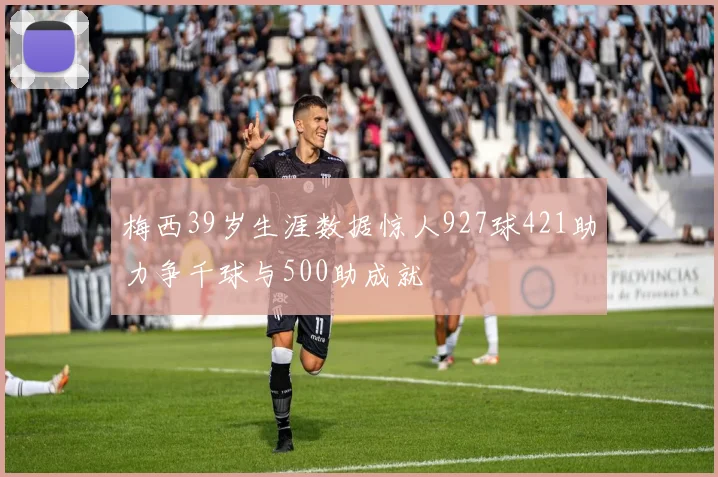 梅西39岁生涯数据惊人927球421助力争千球与500助成就