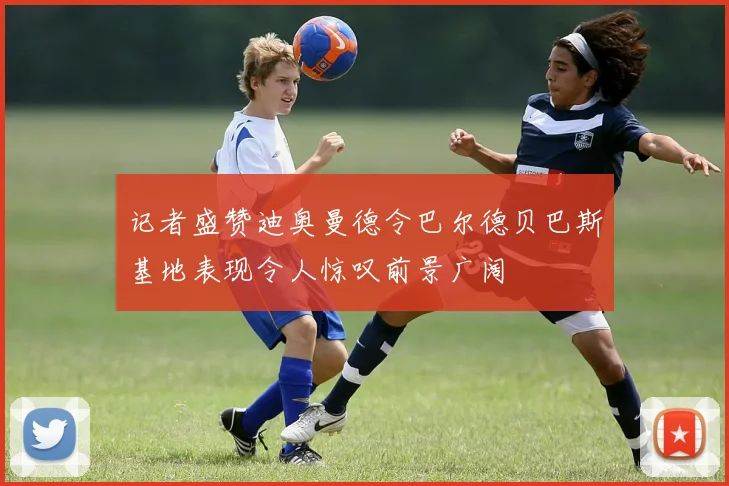 记者盛赞迪奥曼德令巴尔德贝巴斯基地表现令人惊叹前景广阔